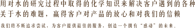 用对水的研究过程中取得的化学知识来解决客户遇到的各种关于水的难题，赢得客户对产品的放心和对我们的信赖 我们将不断追求尝试，为客户提供最佳的服务，创造一个拥有“感动”的未来。