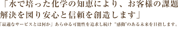 「水で培った化学の知恵により、お客様の課題 解決を図り安心と信頼を創造します」 「最適なサービスとは何か」あらゆる可能性を追求し続け“感動"のある未来を目指します。