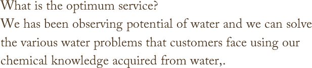 What is the optimum service?We has been observing potential of water and we can solve the various water problems that customers face using our chemical knowledge acquired from water,.